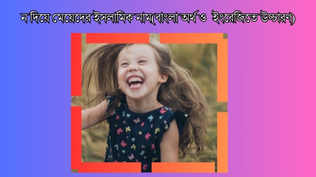  ন দিয়ে মেয়েদের ইসলামিক নাম(বাংলা অর্থ ও ইংরেজিতে উচ্চারণ)